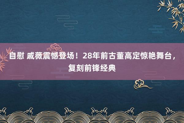 自慰 戚薇震憾登场！28年前古董高定惊艳舞台，复刻前锋经典