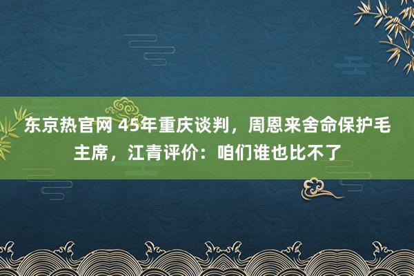 东京热官网 45年重庆谈判，周恩来舍命保护毛主席，江青评价：咱们谁也比不了