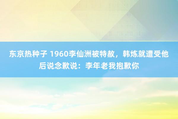 东京热种子 1960李仙洲被特赦，韩炼就遭受他后说念歉说：李年老我抱歉你