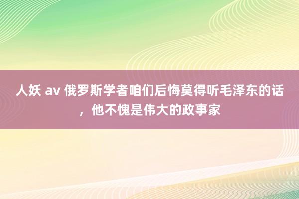 人妖 av 俄罗斯学者咱们后悔莫得听毛泽东的话，他不愧是伟大的政事家