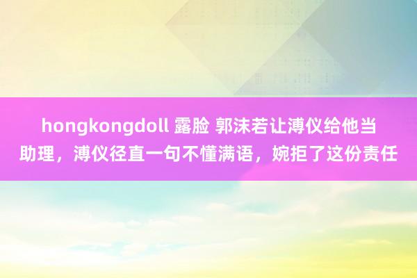 hongkongdoll 露脸 郭沫若让溥仪给他当助理，溥仪径直一句不懂满语，婉拒了这份责任