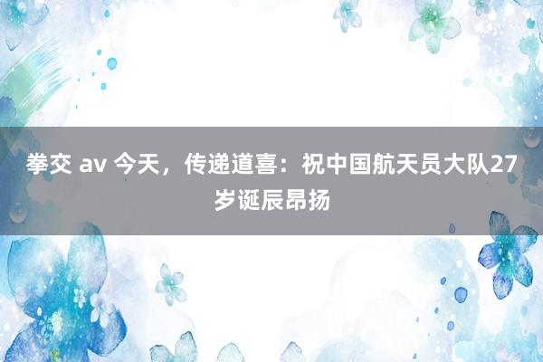 拳交 av 今天，传递道喜：祝中国航天员大队27岁诞辰昂扬