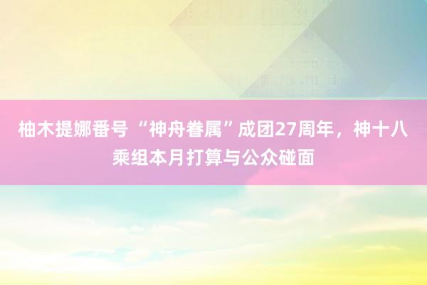 柚木提娜番号 “神舟眷属”成团27周年，神十八乘组本月打算与公众碰面