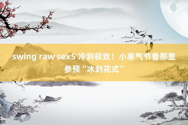 swing raw sex5 冷到极致！小寒气节看那里参预“冰封花式”