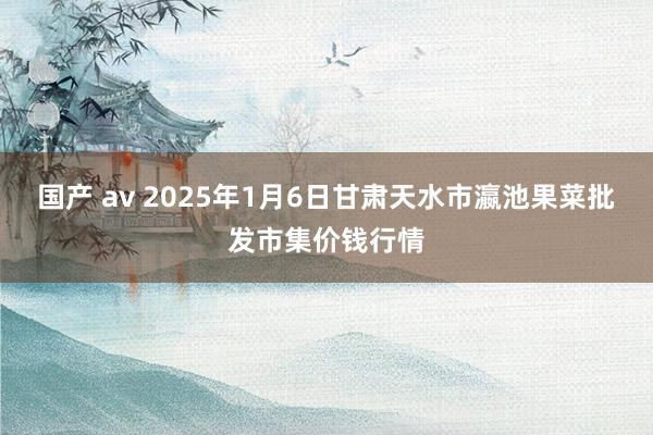 国产 av 2025年1月6日甘肃天水市瀛池果菜批发市集价钱行情