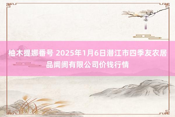 柚木提娜番号 2025年1月6日潜江市四季友农居品阛阓有限公司价钱行情