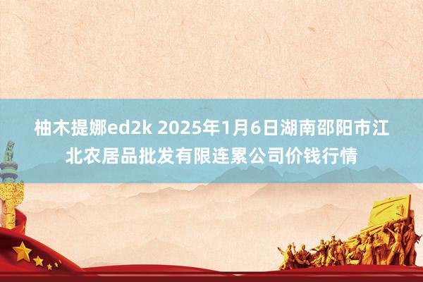 柚木提娜ed2k 2025年1月6日湖南邵阳市江北农居品批发有限连累公司价钱行情