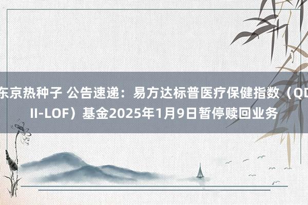 东京热种子 公告速递：易方达标普医疗保健指数（QDII-LOF）基金2025年1月9日暂停赎回业务