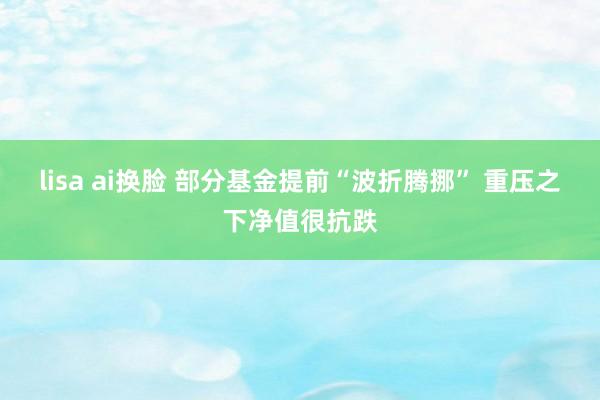 lisa ai换脸 部分基金提前“波折腾挪” 重压之下净值很抗跌