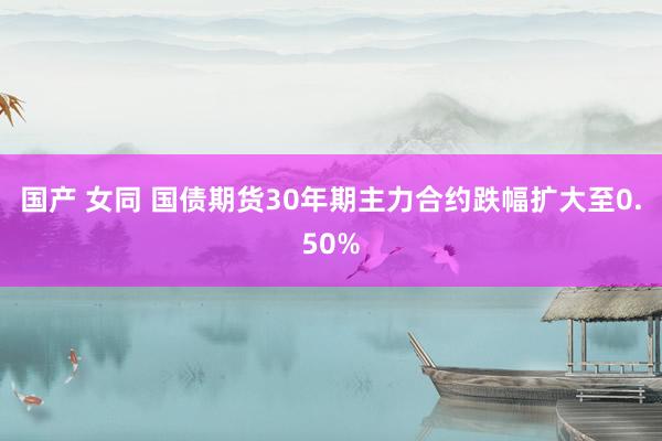 国产 女同 国债期货30年期主力合约跌幅扩大至0.50%