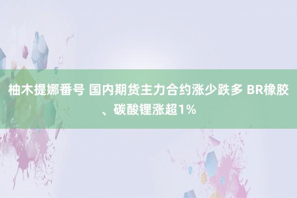 柚木提娜番号 国内期货主力合约涨少跌多 BR橡胶、碳酸锂涨超1%