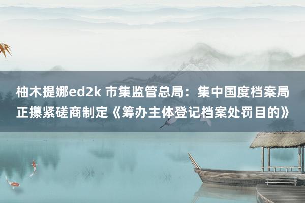 柚木提娜ed2k 市集监管总局：集中国度档案局正攥紧磋商制定《筹办主体登记档案处罚目的》