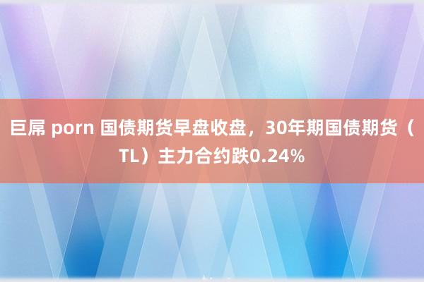 巨屌 porn 国债期货早盘收盘，30年期国债期货（TL）主力合约跌0.24%