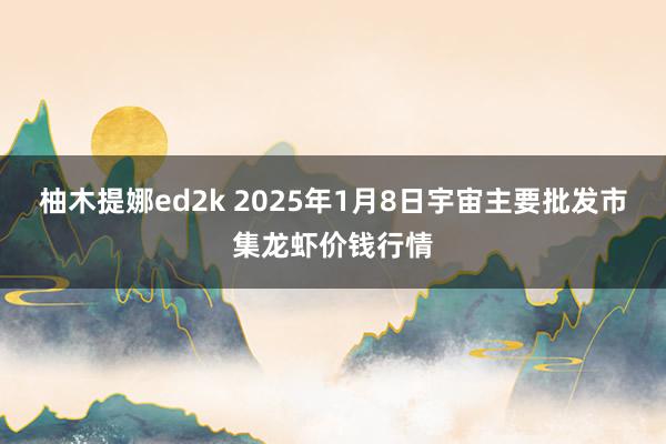 柚木提娜ed2k 2025年1月8日宇宙主要批发市集龙虾价钱行情