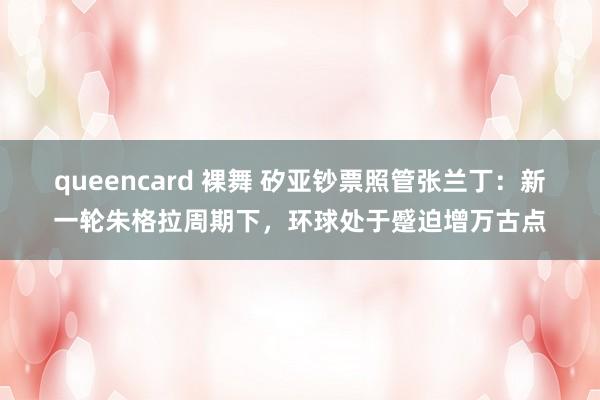 queencard 裸舞 矽亚钞票照管张兰丁：新一轮朱格拉周期下，环球处于蹙迫增万古点