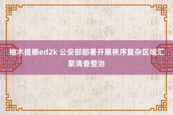 柚木提娜ed2k 公安部部署开展秩序复杂区域汇聚清查整治