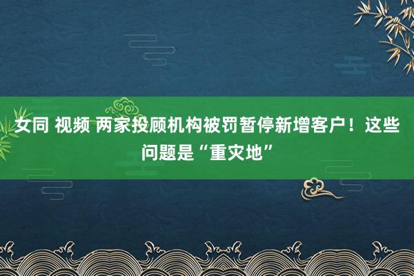 女同 视频 两家投顾机构被罚暂停新增客户！这些问题是“重灾地”