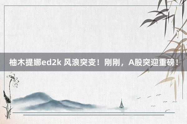 柚木提娜ed2k 风浪突变！刚刚，A股突迎重磅！