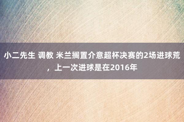 小二先生 调教 米兰搁置介意超杯决赛的2场进球荒，上一次进球是在2016年