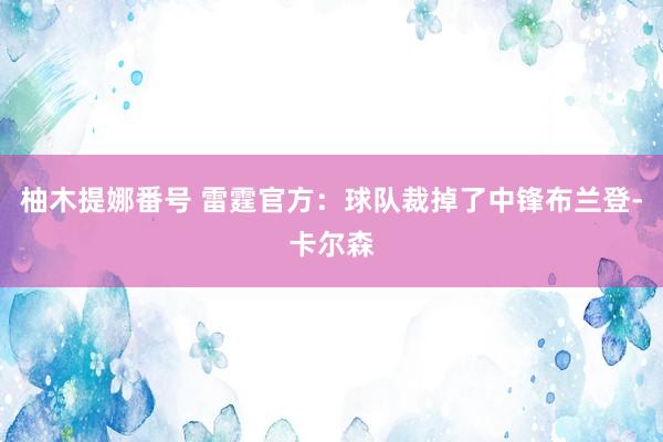 柚木提娜番号 雷霆官方：球队裁掉了中锋布兰登-卡尔森