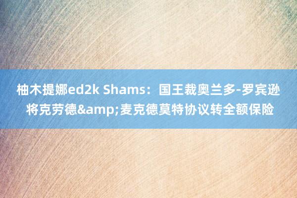 柚木提娜ed2k Shams：国王裁奥兰多-罗宾逊 将克劳德&麦克德莫特协议转全额保险