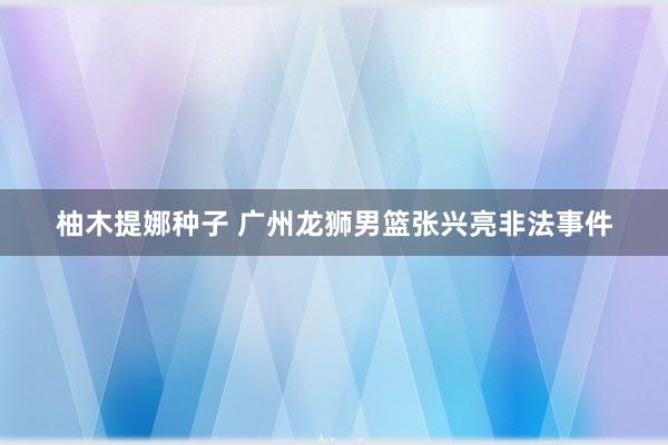 柚木提娜种子 广州龙狮男篮张兴亮非法事件