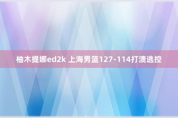 柚木提娜ed2k 上海男篮127-114打溃逃控