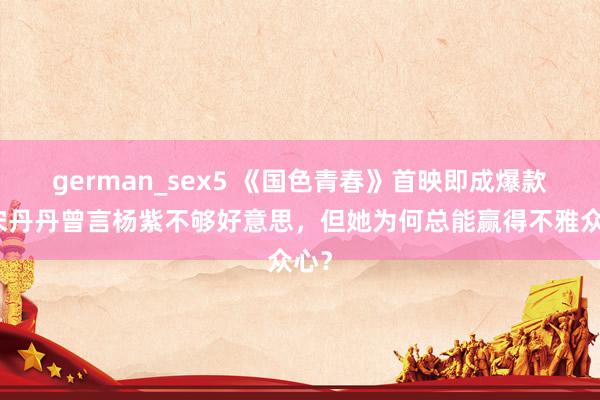 german_sex5 《国色青春》首映即成爆款！宋丹丹曾言杨紫不够好意思，但她为何总能赢得不雅众心？