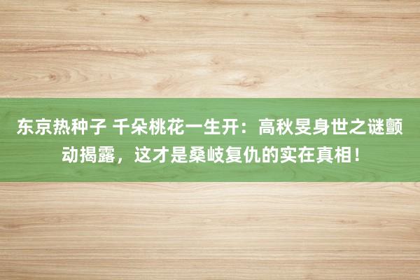 东京热种子 千朵桃花一生开：高秋旻身世之谜颤动揭露，这才是桑岐复仇的实在真相！