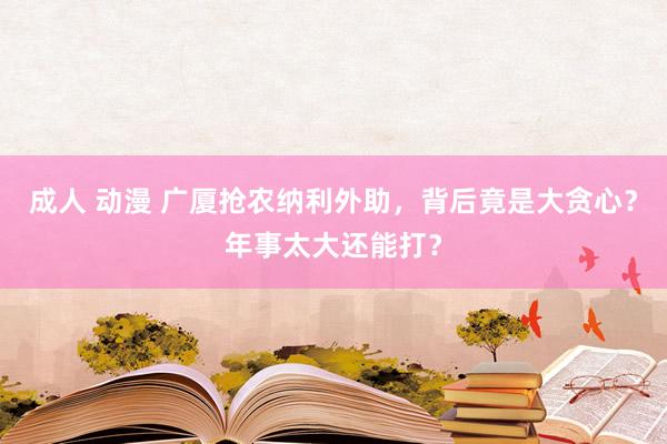 成人 动漫 广厦抢农纳利外助，背后竟是大贪心？年事太大还能打？