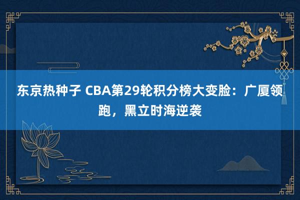 东京热种子 CBA第29轮积分榜大变脸：广厦领跑，黑立时海逆袭