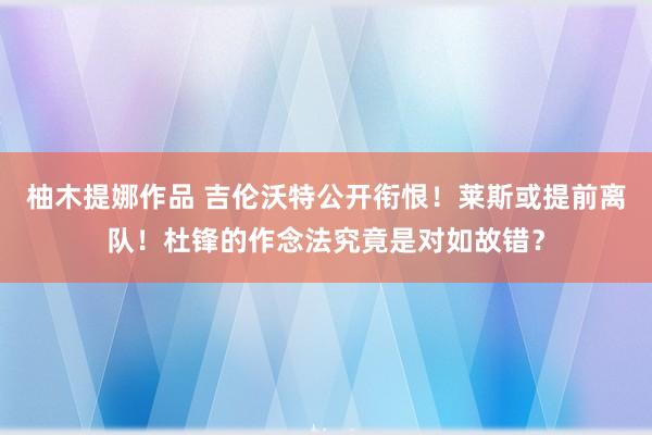 柚木提娜作品 吉伦沃特公开衔恨！莱斯或提前离队！杜锋的作念法究竟是对如故错？