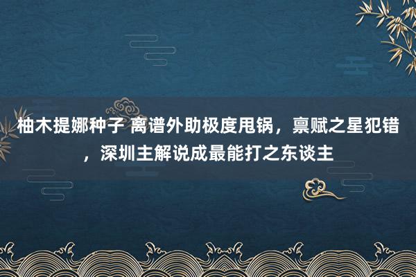 柚木提娜种子 离谱外助极度甩锅，禀赋之星犯错，深圳主解说成最能打之东谈主