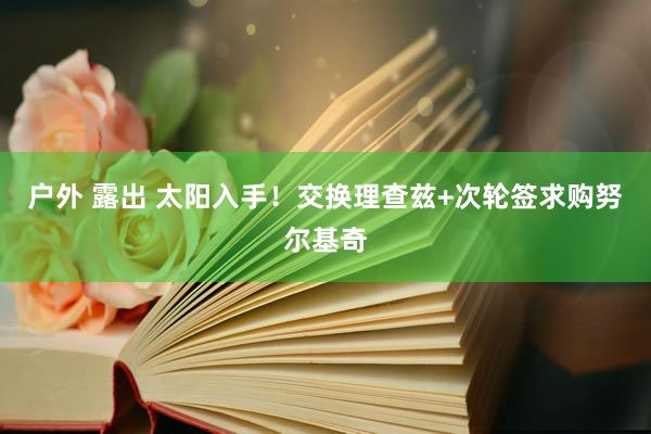 户外 露出 太阳入手！交换理查兹+次轮签求购努尔基奇