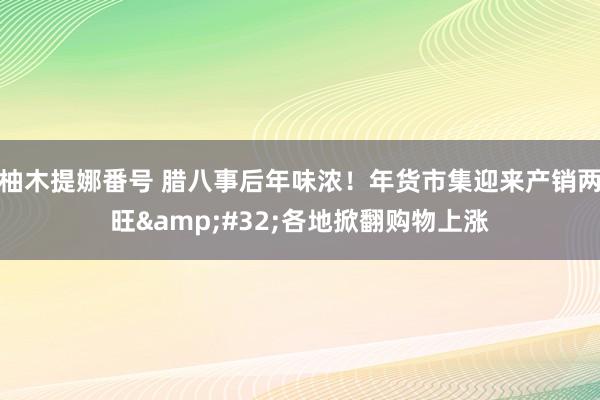 柚木提娜番号 腊八事后年味浓！年货市集迎来产销两旺&#32;各地掀翻购物上涨