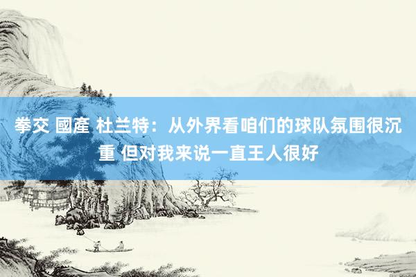 拳交 國產 杜兰特：从外界看咱们的球队氛围很沉重 但对我来说一直王人很好