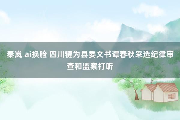 秦岚 ai换脸 四川犍为县委文书谭春秋采选纪律审查和监察打听