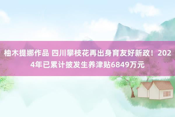 柚木提娜作品 四川攀枝花再出身育友好新政！2024年已累计披发生养津贴6849万元