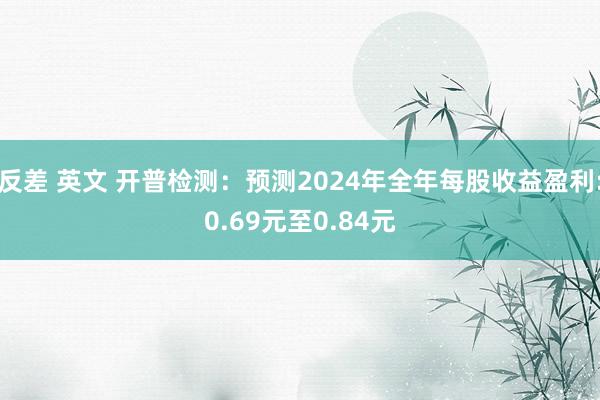 反差 英文 开普检测：预测2024年全年每股收益盈利:0.69元至0.84元