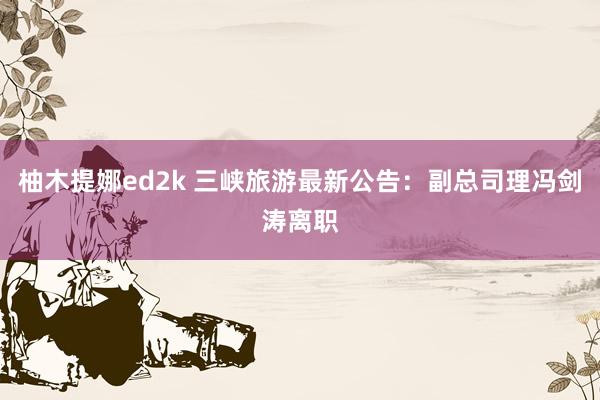 柚木提娜ed2k 三峡旅游最新公告：副总司理冯剑涛离职