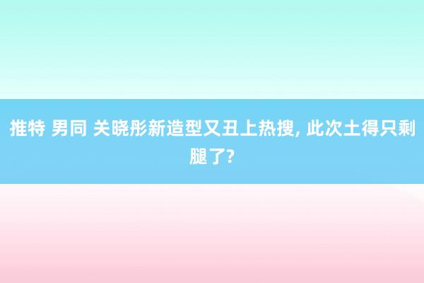 推特 男同 关晓彤新造型又丑上热搜， 此次土得只剩腿了?