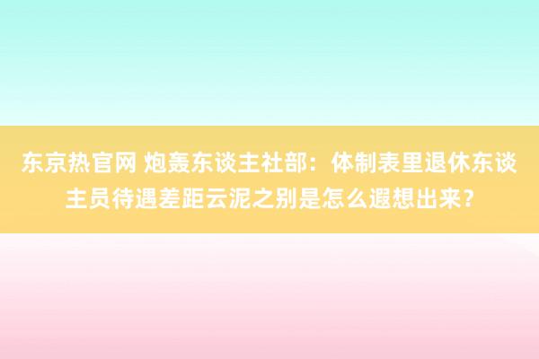 东京热官网 炮轰东谈主社部：体制表里退休东谈主员待遇差距云泥之别是怎么遐想出来？