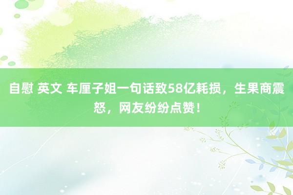 自慰 英文 车厘子姐一句话致58亿耗损，生果商震怒，网友纷纷点赞！