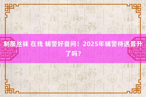 制服丝袜 在线 辅警好音问！2025年辅警待遇晋升了吗？