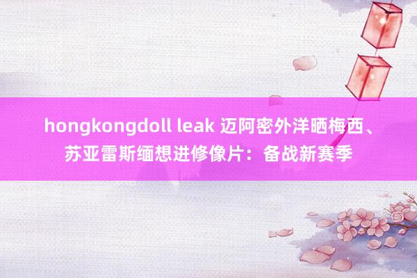 hongkongdoll leak 迈阿密外洋晒梅西、苏亚雷斯缅想进修像片：备战新赛季