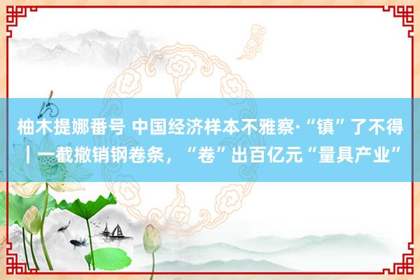 柚木提娜番号 中国经济样本不雅察·“镇”了不得｜一截撤销钢卷条，“卷”出百亿元“量具产业”