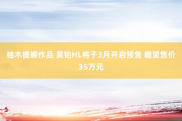 柚木提娜作品 昊铂HL将于3月开启预售 瞻望售价35万元