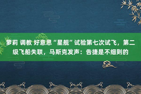 萝莉 调教 好意思“星舰”试验第七次试飞，第二级飞船失联，马斯克发声：告捷是不细则的