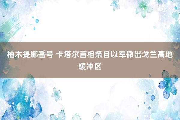 柚木提娜番号 卡塔尔首相条目以军撤出戈兰高地缓冲区